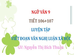 Bài giảng Ngữ văn Lớp 9 - Tiết 106+107: Luyện tập Viết đoạn văn nghị luận xã hội - Nguyễn Thị Bích Thuận