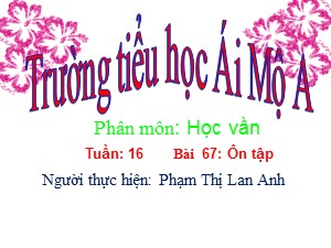 Bài giảng Học vần Lớp 1 - Bài 67: Ôn tập - Năm học 2015-2016 - Phạm Thị Lan Anh