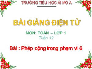 Bài giảng Toán Lớp 1 - Tuần 12: Phép cộng trong phạm vi 6 - Năm học 2017-2018 - Trường Tiểu học Ái Mộ A