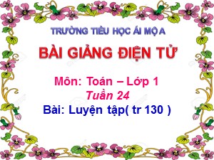 Bài giảng Toán Lớp 1 - Tuần 24: Luyện tập chung trang 130 - Năm học 2018-2019 - Trường Tiểu học Ái Mộ A