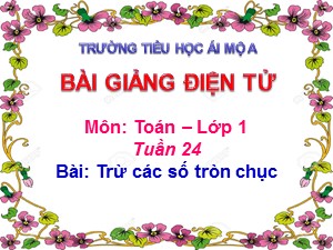 Bài giảng Toán Lớp 1 - Tuần 24: Trừ các số tròn chục - Năm học 2018-2019 - Trường Tiểu học Ái Mộ A