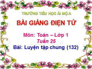 Bài giảng Toán Lớp 1 - Tuần 25: Luyện tập chung trang 132 - Năm học 2017-2018 - Trường Tiểu học Ái Mộ A