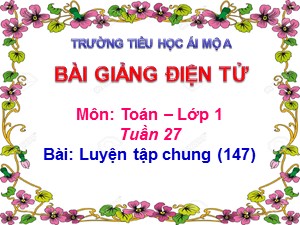 Bài giảng Toán Lớp 1 - Tuần 27: Luyện tập trang 147 - Năm học 2017-2018 - Trường Tiểu học Ái Mộ A