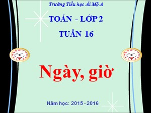 Bài giảng Toán Lớp 2 - Tiết 76: Ngày, giờ - Năm học 2015-2016 - Trường Tiểu học Ái Mộ A