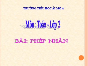 Bài giảng Toán Lớp 2 - Tuần 19: Phép nhân - Năm học 2018-2019 - Trường Tiểu học Ái Mộ A