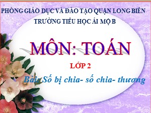Bài giảng Toán Lớp 2 - Tuần 23: Số bị chia, số chia, thương - Năm học 2020-2021 - Trường Tiểu học Ái Mộ B