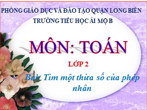 Bài giảng Toán Lớp 2 - Tuần 23: Tìm một thừa số của phép nhân - Năm học 2020-2021 - Trường Tiểu học Ái Mộ B
