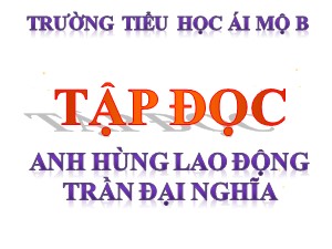 Bài giảng Tập đọc Lớp 4 - Tuần 21: Anh hùng lao động Trần Đại Nghĩa - Năm học 2020-2021 - Trường Tiểu học Ái Mộ B