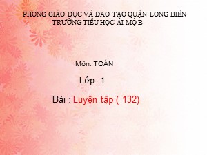 Bài giảng Toán Lớp 1 - Tuần 25: Luyện tập chung trang 132 - Trường Tiểu học Ái Mộ B