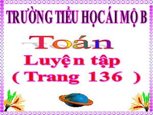 Bài giảng Toán Lớp 4 - Tuần 26: Luyện tập trang 136 - Năm học 2020-2021 - Trường Tiểu học Ái Mộ B