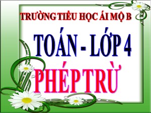 Bài giảng Toán Lớp 4 - Tuần 6: Phép trừ - Năm học 2020-2021 - Trường Tiểu học Ái Mộ B