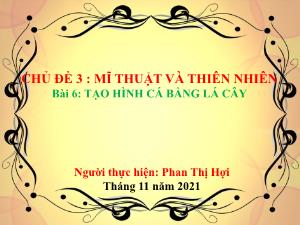 Bài giảng Mĩ thuật 6 - Chủ đề 3, Bài 6: Tạo hình cá bằng lá cây - Năm học 2021-2022 - Phan Thị Hợi